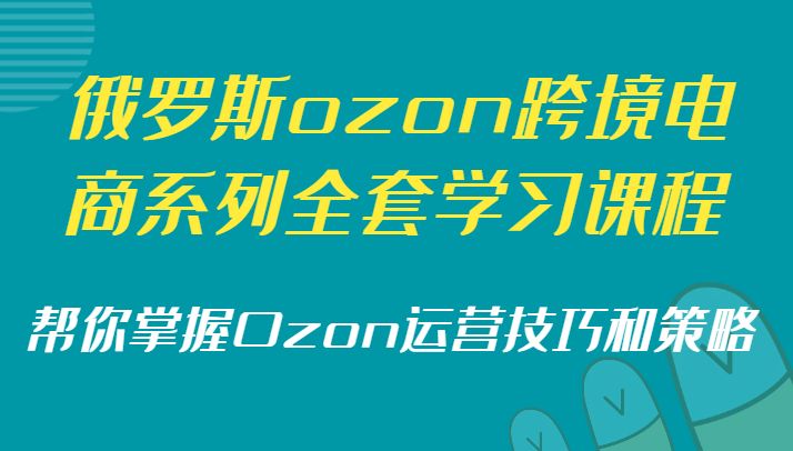 俄罗斯ozon跨境电商系列全套学习课程,帮你掌握Ozon运营技巧和策略
