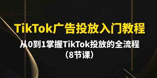 TikTok广告投放入门教程,从0到1掌握TikTok投放的全流程（8节课）